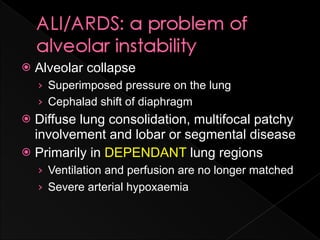    Alveolar collapse
    › Superimposed pressure on the lung
    › Cephalad shift of diaphragm
 Diffuse lung consolidation, multifocal patchy
  involvement and lobar or segmental disease
 Primarily in DEPENDANT lung regions
    › Ventilation and perfusion are no longer matched
    › Severe arterial hypoxaemia
 