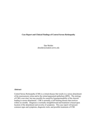  
	
  
Case Report and Clinical Findings of Central Serous Retinopathy
Dan Mulder
dmulder@student.uiwtx.edu
Abstract
Central Serous Retinopathy (CSR) is a retinal disease that results in a serous detachment
of the neurosensory retina and/or the retinal pigmented epithelium (RPE). The etiology
of CSR is not clear, but may possibly be caused by hyperpermeability of the choroid
leading to serous detachment. CSR is normally a self-limiting disease that resolves
within six months. Diagnosis is normally straightforward and treatment is based upon
location of the detachment and severity of symptoms. This case report will present
common signs and symptoms, diagnostic tools, and possible treatments of CSR.
 