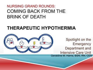 NURSING GRAND ROUNDS:
COMING BACK FROM THE
BRINK OF DEATH
THERAPEUTIC HYPOTHERMIA
Spotlight on the
Emergency
Department and
Intensive Care Unit
Geraldine M. Harris, BSN, RN, CEN
 
