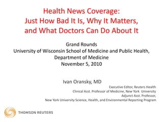 Health News Coverage:
Just How Bad It Is, Why It Matters,
and What Doctors Can Do About It
Ivan Oransky, MD
Executive Editor, Reuters Health
Clinical Asst. Professor of Medicine, New York University
Adjunct Asst. Professor,
New York University Science, Health, and Environmental Reporting Program
Grand Rounds
University of Wisconsin School of Medicine and Public Health,
Department of Medicine
November 5, 2010
 