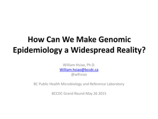 How Can We Make Genomic
Epidemiology a Widespread Reality?
William Hsiao, Ph.D.
William.hsiao@bccdc.ca
@wlhsiao
BC Public Health Microbiology and Reference Laboratory
BCCDC Grand Round May 26 2015
 