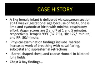 CASE HISTORY
• A 3kg female infant is delivered via caesarean section
at 41 weeks’ gestational age because of MSAF. She is
limp and cyanotic at birth with minimal respiratory
effort. Apgar scores are 2 and 7 at 1 and 5 minutes,
respectively. Temp:is 99°F (37.2°C), HR: 177/ minute,
and RR: 80/minute.
• Physical examination findings include marked
increased work of breathing with nasal flaring,
subcostal and suprasternal retractions.
• Barrel-shaped chest, and coarse rhonchi in bilateral
lung fields.
• Chest X Ray findings…
 