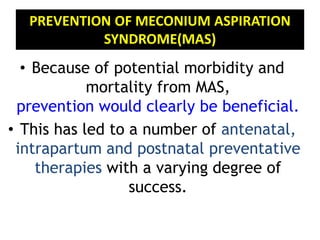 PREVENTION OF MECONIUM ASPIRATION
SYNDROME(MAS)
• Because of potential morbidity and
mortality from MAS,
prevention would clearly be beneficial.
• This has led to a number of antenatal,
intrapartum and postnatal preventative
therapies with a varying degree of
success.
 