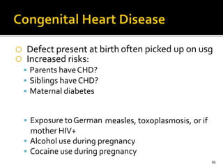  Defect present at birth
 Increased risks:
 Parents haveCHD?
 Siblings haveCHD?
 Maternal diabetes
often picked up on usg
 Exposure toGerman
mother HIV+
measles, toxoplasmosis, or if
 Alcohol use during pregnancy
 Cocaine use during pregnancy
86
 