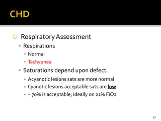  RespiratoryAssessment
 Respirations
▪ Normal
▪ Tachypnea
 Saturations depend upon defect.
▪
▪
▪
Acyanotic lesions sats are more normal
Cyanotic lesions acceptable sats are low
~ 70% is acceptable; ideally on 21% FiO2
87
 