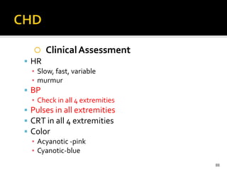  ClinicalAssessment
 HR
▪ Slow, fast, variable
▪ murmur
 BP
▪ Check in all 4 extremities
 Pulses in all extremities
 CRT in all 4 extremities
 Color
▪ Acyanotic -pink
▪ Cyanotic-blue
88
 