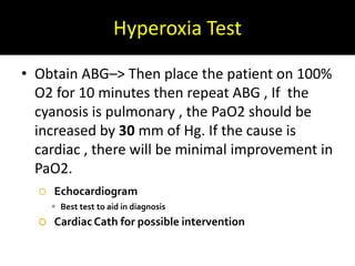 Hyperoxia Test
• Obtain ABG–> Then place the patient on 100%
O2 for 10 minutes then repeat ABG , If the
cyanosis is pulmonary , the PaO2 should be
increased by 30 mm of Hg. If the cause is
cardiac , there will be minimal improvement in
PaO2.
 Echocardiogram
 Best test to aid in diagnosis
 CardiacCath for possible intervention
 