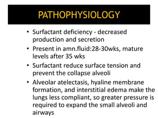 PATHOPHYSIOLOGY
• Surfactant deficiency - decreased
production and secretion
• Present in amn.fluid:28-30wks, mature
levels after 35 wks
• Surfactant reduce surface tension and
prevent the collapse alveoli
• Alveolar atelectasis, hyaline membrane
formation, and interstitial edema make the
lungs less compliant, so greater pressure is
required to expand the small alveoli and
airways
 