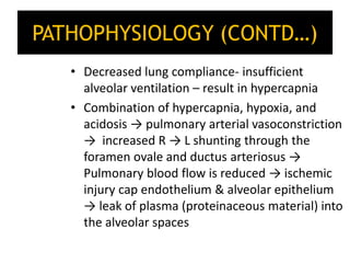 PATHOPHYSIOLOGY (CONTD…)
• Decreased lung compliance- insufficient
alveolar ventilation – result in hypercapnia
• Combination of hypercapnia, hypoxia, and
acidosis → pulmonary arterial vasoconstriction
→ increased R → L shunting through the
foramen ovale and ductus arteriosus →
Pulmonary blood flow is reduced → ischemic
injury cap endothelium & alveolar epithelium
→ leak of plasma (proteinaceous material) into
the alveolar spaces
 