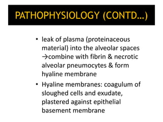 PATHOPHYSIOLOGY (CONTD…)
• leak of plasma (proteinaceous
material) into the alveolar spaces
→combine with fibrin & necrotic
alveolar pneumocytes & form
hyaline membrane
• Hyaline membranes: coagulum of
sloughed cells and exudate,
plastered against epithelial
basement membrane
 