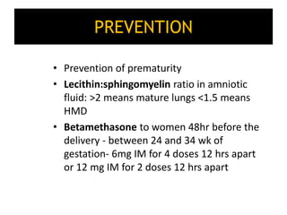 PREVENTION
• Prevention of prematurity
• Lecithin:sphingomyelin ratio in amniotic
fluid: >2 means mature lungs <1.5 means
HMD
• Betamethasone to women 48hr before the
delivery - between 24 and 34 wk of
gestation- 6mg IM for 4 doses 12 hrs apart
or 12 mg IM for 2 doses 12 hrs apart
 