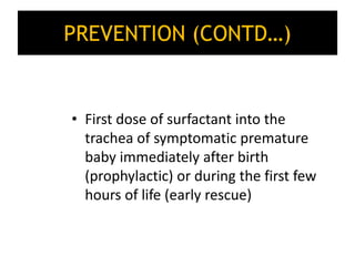 PREVENTION (CONTD…)
• First dose of surfactant into the
trachea of symptomatic premature
baby immediately after birth
(prophylactic) or during the first few
hours of life (early rescue)
 