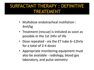 SURFACTANT THERAPY : DEFINITIVE
TREATEMENT
• Multidose endotracheal instillation :
4ml/kg
• Treatment (rescue) is initiated as soon as
possible in the 1st 24hr of life
• Dose repeated - via the ET tube 6–12hrly
for a total of 2-4 doses
• Appropriate monitoring equipment must
also be available - radiology, blood gas
laboratory, and pulse oximetry
 