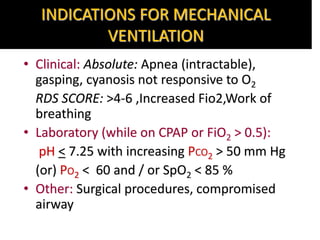 INDICATIONS FOR MECHANICAL
VENTILATION
• Clinical: Absolute: Apnea (intractable),
gasping, cyanosis not responsive to O2
RDS SCORE: >4-6 ,Increased Fio2,Work of
breathing
• Laboratory (while on CPAP or FiO2 > 0.5):
pH < 7.25 with increasing PCO2 > 50 mm Hg
(or) PO2 < 60 and / or SpO2 < 85 %
• Other: Surgical procedures, compromised
airway
 
