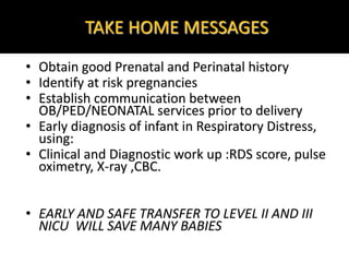 TAKE HOME MESSAGES
• Obtain good Prenatal and Perinatal history
• Identify at risk pregnancies
• Establish communication between
OB/PED/NEONATAL services prior to delivery
• Early diagnosis of infant in Respiratory Distress,
using:
• Clinical and Diagnostic work up :RDS score, pulse
oximetry, X-ray ,CBC.
• EARLY AND SAFE TRANSFER TO LEVEL II AND III
NICU WILL SAVE MANY BABIES
 