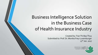 Business Intelligence Solution
in the Business Case
of Health Insurance Industry
Created by:TranThi BaoThuy
Submitted to: Prof. Dr. Monika Frey-Luxemburger
17th Jan. 2017
1
 