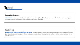 Trend
Beauty trend (Exthetic)
งามภายนอก : คาว่าสวยจากภายในไม่มีมนต์ขลังอีกต่อไปในยุคนี้เพราะค่านิยมของผู้บริโภคยุคนี้ไม่ค่อยเห็นคุณค่าของความงามภายใน แต่นิยมเรื่องความงามภายนอกที่ถูกมอง
ว่าเป็นเรื่องที่จาเป็นมากกว่า เพื่อให้เป็นที่ยอมรับในสังคม มีผลต่อบทบาทในหน้าที่การงาน และความสาเร็จ
Healthy trend
พฤติกรรมผู้บริโภคปัจจุบันเปลี่ยนไปอย่างรวดเร็ว : ผู้บริโภคหันมาใส่ใจสุขภาพ เลือกทาน เลือกบริโภคอย่างมีวินัย หันมาออกกาลังกาย ดูแลตัวเองมากขึ้นเนื่องเพราะ
ผู้บริโภคต่าง ตระหนักและตระหนก กับข้อมูลมากมายที่มีการนาเสนอออกมาว่า การมีสุขภาพดีปราศจากโรคภัย มีรูปกายภาพลักษณ์ที่ดีนั้น จาเป็นต้องเอาใจใส่กับการเลือกบริโภค เลือกจัด
ระเบียบชีวิตอย่างมีระบบ
 