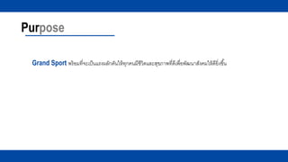 Purpose
Grand Sport พร้อมที่จะเป็นแรงผลักดันให้ทุกคนมีชีวิตและสุขภาพที่ดีเพื่อพัฒนาสังคมให้ดียิ่งขึ้น
 