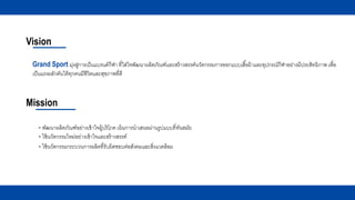 Vision
Mission
- พัฒนาผลิตภัณฑ์อย่างเข้าใจผู้บริโภค เน้นการนาเสนอผ่านรูปแบบที่ทันสมัย
- ใช้นวัตกรรมใหม่อย่างเข้าใจและสร้างสรรค์
Grand Sport มุ่งสู่การเป็นแบรนด์กีฬา ที่ใส่ใจพัฒนาผลิตภัณฑ์และสร้างสรรค์นวัตกรรมการออกแบบเสื้อผ้าและอุปกรณ์กีฬาอย่างมีประสิทธิภาพ เพื่อ
เป็นแรงผลักดันให้ทุกคนมีชีวิตและสุขภาพที่ดี
- ใช้นวัตกรรมกระบวนการผลิตที่รับผิดชอบต่อสังคมและสิ่งแวดล้อม
 