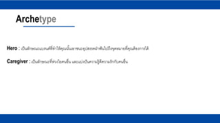 Archetype
Hero : เป็นลักษณะแบรนด์ที่ทาให้คุณนั้นเอาชนะอุปสรรคฝ่าฟันไปถึงจุดหมายที่คุณต้องการได้
Caregiver : เป็นลักษณะที่ห่วงใยคนอื่น และแบ่งปันความรู้ดีความรักกับคนอื่น
 