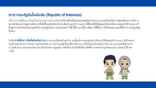 สาธารณรัฐอินโดนีเซีย (Republic of Indonesia)
เป็นประเทศที่มีขนาดใหญ่ที่สุดในกลุ่มอาเซียน ประชากรเกือบครึ่งหนึ่งของประเทศอยู่ในกาลังแรงงาน และมีแนวโน้มว่ากลุ่มชนชั้นกลาง จะมีการ
ขยายตัวอันจะนาไปสู่ความต้องการที่เพิ่มขึ้นของผู้บริโภคในด้านสินค้าและบริการ นอกจากนี้อินโดนีเซียยังอุดมไปด้วยทรัพยากรธรรมชาติจานวนมากที่
ดึงดูดความสนใจของนักลงทุนทั่วโลก เศรษฐกิจและการลงทุนในช่วง 1-2 ปีที่ผ่านมานี้มีการพัฒนาที่ดีขึ้นมาก อีกทั้งผลตอบแทนที่ได้จากการลงทุนยังสูง
อีกด้วย
ในเรื่องรายได้ชาวอินโดนีเซียยังมีช่องว่างทางรายได้ค่อนข้างสูง มีความเหลื่อมล้าทางเศรษฐกิจสูง ยังมีคนรายได้น้อยอยู่เป็นจานวนมาก ผู้บริโภคส่วน
ใหญ่จึงยังอ่อนไหวกับราคาสินค้า ไม่ค่อยนิยมสินค้าราคาแพง ในกลุ่มผู้บริโภคที่มีรายได้ปานกลางขึ้นไปนิยมบริโภคสินค้านาเข้าจากต่างประเทศทั้งสินค้านาเข้า
จากเอเชียและจากประเทศตะวันตก มีแนวโน้มใส่ใจกับการดูแลสุขภาพเพิ่มขึ้นชาวอินโดนีเซียใช้จ่ายเพื่อซื้ออาหารค่อนข้างสูง สัดส่วนประมาณร้อยละ 51 ของ
รายได้
 