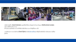 เปิดช็อปใหญ่ที่ห้าง Grand Indonesia เหตุผลที่เลือกที่นี่เพราะเป็นศูนย์การค้าขนาดใหญ่แนว Multifunctional complex
เน้นแบรนด์สินค้าระดับกลาง-บน
มีร้านและแบรนด์ทันสมัยจากต่างชาติให้เลือกกินเลือกช้อปมากมาย ตั้งอยู่ที่เมืองจาการ์ต้า
ภายในช็อปนอกจากจะขายสินค้าของGrand Sportแล้ว ยังมีนวัตกรรมใหม่ๆมาให้ผู้บริโภคสัมผัสเป็นการเปิดประสบการณ์ให้แก่
ผู้บริโภค
 