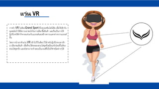 แว่น VR
การทา VR ในช็อปGrand Sport ที่ประเทศอินโดนีเซีย เพื่อให้เข้ากับ
ยุคสมัยทาให้มีความน่าสนใจในการเลือกซื้อสินค้า และถือเป็นการให้
ผู้บริโภคได้ทากิจกรรมร่วมกับแบรนด์และสร้างความแตกต่างจากแบรนด์
อื่น
โดยการนาเอาตัวแว่น VR เข้าไปไว้ในช็อป ไว้สาหรับผู้บริโภคเวลาเข้า
มาเลือกชมสินค้า เพื่อที่จะได้ทดลองสวมใส่ชุดที่เสมือนจริงโดยที่ไม่ต้อง
สวมใส่ชุดจริง และยังสามารถจาลองเป็นเกมส์ที่เป็นกีฬาชนิดต่างๆได้
 