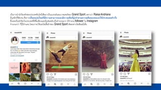 เป็นการนานักร้องดังของประเทศอินโดนีเซียมาเป็นแบรนด์แอมบาสเดอร์ของ Grand Sport เพราะว่า Raisa Andriana
มีบุคลิกที่ชัดเจน คือการเป็นคนรุ่นใหม่ที่มีความสามารถและมีความฝันที่มุ่งทาตามความฝันของตนเองให้ประสบผลสาเร็จ
ซึ่งเธอเป็นนักร้องในประเทศที่มีชื่อเสียงและมีแฟนคลับเป็นจานวนมาก มีจานวน follower ใน Instagram
จานวนกว่า 13 ล้านคน โดยเราจะให้เธอใส่เสื้อผ้าของ Grand Sport อัพลงทางโซเชียลมีเดี่ย
 