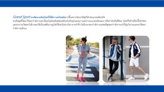 Grand Sport จะพัฒนาผลิตภัณฑ์ให้มีความทันสมัยมากขึ้นเพราะโดยปกติชุดกีฬาของแกรนด์สปอร์ท
จะเป็นชุดที่ใส่เอาไว้ออกกาลังกายเท่านั้นจะไม่ค่อยทันสมัยแต่ด้วยในปัจจุบันเทรนการแต่งกายแบบสปอร์ทแมน-เกิร์ลกาลังเป็นที่นิยม ชุดกีฬาต้องไม่เชย
และสามารถใส่ออกไปข้างนอกได้เป็นแฟชั่นถ่ายรูปโชว์ได้เท่ๆไม่อายใคร ตามคาที่ว่าไม่มีเวลาออกกาลังกายแต่ขอมีชุดออกกาลังกายเก๋ๆไว้อุ่นใจว่าตนเองจะได้ออก
กาลังกายแล้วนะ
 