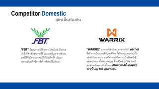 Competitor Domestic
คู่แข่งในท้องถิ่น
“WARRIX” มาจากคาว่านักรบ มาจากคาว่า warrior
สื่อถึงการเป็นแบรนด์สัญชาติไทย ที่พร้อมทุ่มเทและมุ่งมั่น
แข่งขันในทุกสนาม รวมถึงบ่งบอกถึงความเป็นเลือดนักสู้
ของคนไทยมาตั้งแต่บรรพบุรุษ ด้านดีไซด์เน้นให้สากล มี
เอกลักษณ์เฉพาะตัว ทั้งหมดเป็ นฝี มือดีไซเนอร ์
ชาวไทย 100 เปอร ์เซ็น
“FBT” มีอุดมการณ์ที่ต้องการให้คนไทย มีโอกาส
เข้าถึงกีฬาเพื่อสุขภาพที่ดี และ ลดปัญหาทางสังคม
เอฟบีทีจึงมีความภาคภูมิใจในธุรกิจที่ดาเนินมา
เพราะเป็นธุรกิจสีขาวที่สร้างสังคมให้แข็งแรง
 