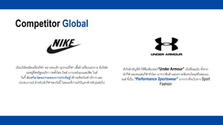 Competitor Global
เป็นบริษัทผลิตเครื่องกีฬา อย่างรองเท้า อุปกรณ์กีฬา เสื้อผ้าเครื่องแต่งกาย มีบริษัท
แม่อยู่ที่สหรัฐอเมริกา ก่อตั้งโดย บิลล์ บาวเวอร์แมนและฟิล ไนต์
ไนกี้ส่งเสริมวัฒนธรรมของการประดิษฐ์ สร้างผลิตภัณฑ์ บริการ และ
ประสบการณ์ สาหรับนักกีฬาของวันนี้ในขณะที่การแก้ปัญหาสาหรับรุ่นต่อไป
หัวใจสาคัญที่ทาให้ชื่อเสียงของ“Under Armour” เป็นที่ยอมรับ ทั้งจาก
นักกีฬาและคนเล่นกีฬาทั่วโลก มาจากสินค้าและความชัดเจนในจุดยืนของแบ
รนด์ ที่เป็น “Performance Sportswear” มากกว่าที่จะไปทาง Sport
Fashion
 