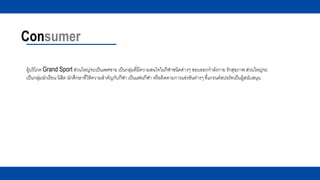 Consumer
ผู้บริโภค Grand Sport ส่วนใหญ่จะเป็นเพศชาย เป็นกลุ่มที่มีความสนใจในกีฬาชนิดต่างๆ ชอบออกกาลังกาย รักสุขภาพ ส่วนใหญ่จะ
เป็นกลุ่มนักเรียน นิสิต นักศึกษาที่ให้ความสาคัญกับกีฬา เป็นแฟนกีฬา หรือติดตามการแข่งขันต่างๆ ที่แกรนด์สปอร์ทเป็นผู้สนับสนุน
 