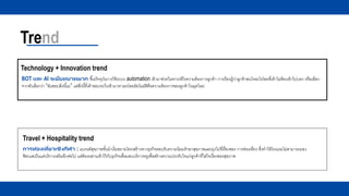 Trend
Technology + Innovation trend
Travel + Hospitality trend
การท่องเที่ยวเชิงกีฬา : แบรนด์สุขภาพชั้นนาเริ่มขยายโครงสร้างทางธุรกิจตอบรับความนิยมรักษาสุขภาพและมุ่งไปที่เรื่องของ การท่องเที่ยว ซึ่งทาให้โรงแรมไม่สามารถมอง
ฟิตเนสเป็นแค่บริการเสริมอีกต่อไป แต่ต้องผสานเข้าไว้กับธุรกิจเพื่อมอบบริการหรูเพื่อสร้างความประทับใจแก่ลูกค้าที่ใส่ใจเรื่องของสุขภาพ
BOT และ AI จะมีบทบาทมาก ขึ้นปัจจุบันการใช้ระบบ automation เข้ามาช่วยวิเคราะห์ถึงความต้องการลูกค้า การเรียนรู้ว่าลูกค้าสนใจอะไรโดยที่เค้าไม่ต้องเข้าไปบอก หรือเลือก
จากตัวเลือกว่า “ฉันชอบสิ่งนี้นะ” แต่สิ่งนี้ที่เค้าชอบจะวิ่งเข้ามาหาเองโดยอัตโนมัติคือความต้องการของลูกค้าในยุคใหม่
 