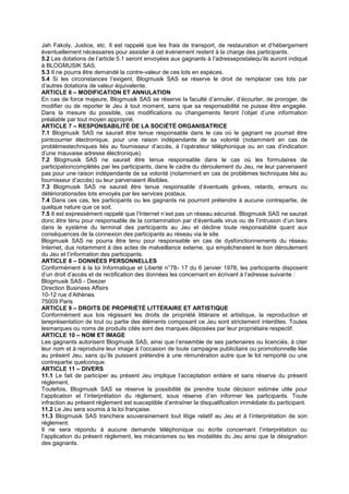 Jah Fakoly, Justice, etc. Il est rappelé que les frais de transport, de restauration et d’hébergement
éventuellement nécessaires pour assister à cet événement restent à la charge des participants.
5.2 Les dotations de l’article 5.1 seront envoyées aux gagnants à l’adressepostalequ’ils auront indiqué
à BLOGMUSIK SAS.
5.3 Il ne pourra être demandé la contre-valeur de ces lots en espèces.
5.4 Si les circonstances l’exigent, Blogmusik SAS se réserve le droit de remplacer ces lots par
d’autres dotations de valeur équivalente.
ARTICLE 6 – MODIFICATION ET ANNULATION
En cas de force majeure, Blogmusik SAS se réserve la faculté d’annuler, d’écourter, de proroger, de
modifier ou de reporter le Jeu à tout moment, sans que sa responsabilité ne puisse être engagée.
Dans la mesure du possible, ces modifications ou changements feront l’objet d’une information
préalable par tout moyen approprié.
ARTICLE 7 – RESPONSABILITÉ DE LA SOCIÉTÉ ORGANISATRICE
7.1 Blogmusik SAS ne saurait être tenue responsable dans le cas où le gagnant ne pourrait être
jointcourrier électronique, pour une raison indépendante de sa volonté (notamment en cas de
problèmestechniques liés au fournisseur d’accès, à l’opérateur téléphonique ou en cas d’indication
d’une mauvaise adresse électronique).
7.2 Blogmusik SAS ne saurait être tenue responsable dans le cas où les formulaires de
participationcomplétés par les participants, dans le cadre du déroulement du Jeu, ne leur parvenaient
pas pour une raison indépendante de sa volonté (notamment en cas de problèmes techniques liés au
fournisseur d’accès) ou leur parvenaient illisibles.
7.3 Blogmusik SAS ne saurait être tenue responsable d’éventuels grèves, retards, erreurs ou
détériorationsdes lots envoyés par les services postaux.
7.4 Dans ces cas, les participants ou les gagnants ne pourront prétendre à aucune contrepartie, de
quelque nature que ce soit.
7.5 Il est expressément rappelé que l’Internet n’est pas un réseau sécurisé. Blogmusik SAS ne saurait
donc être tenu pour responsable de la contamination par d’éventuels virus ou de l’intrusion d’un tiers
dans le système du terminal des participants au Jeu et décline toute responsabilité quant aux
conséquences de la connexion des participants au réseau via le site.
Blogmusik SAS ne pourra être tenu pour responsable en cas de dysfonctionnements du réseau
Internet, dus notamment à des actes de malveillance externe, qui empêcheraient le bon déroulement
du Jeu et l’information des participants.
ARTICLE 8 – DONNÉES PERSONNELLES
Conformément à la loi Informatique et Liberté n°78- 17 du 6 janvier 1978, les participants disposent
d’un droit d’accès et de rectification des données les concernant en écrivant à l’adresse suivante :
Blogmusik SAS - Deezer
Direction Business Affairs
10-12 rue d’Athènes
75009 Paris
ARTICLE 9 – DROITS DE PROPRIÉTÉ LITTÉRAIRE ET ARTISTIQUE
Conformément aux lois régissant les droits de propriété littéraire et artistique, la reproduction et
lareprésentation de tout ou partie des éléments composant ce Jeu sont strictement interdites. Toutes
lesmarques ou noms de produits cités sont des marques déposées par leur propriétaire respectif.
ARTICLE 10 – NOM ET IMAGE
Les gagnants autorisent Blogmusik SAS, ainsi que l’ensemble de ses partenaires ou licenciés, à citer
leur nom et à reproduire leur image à l’occasion de toute campagne publicitaire ou promotionnelle liée
au présent Jeu, sans qu’ils puissent prétendre à une rémunération autre que le lot remporté ou une
contrepartie quelconque.
ARTICLE 11 – DIVERS
11.1 Le fait de participer au présent Jeu implique l’acceptation entière et sans réserve du présent
règlement.
Toutefois, Blogmusik SAS se réserve la possibilité de prendre toute décision estimée utile pour
l’application et l’interprétation du règlement, sous réserve d’en informer les participants. Toute
infraction au présent règlement est susceptible d’entraîner la disqualification immédiate du participant.
11.2 Le Jeu sera soumis à la loi française.
11.3 Blogmusik SAS tranchera souverainement tout litige relatif au Jeu et à l’interprétation de son
règlement.
Il ne sera répondu à aucune demande téléphonique ou écrite concernant l’interprétation ou
l’application du présent règlement, les mécanismes ou les modalités du Jeu ainsi que la désignation
des gagnants.
 