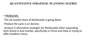 QUANTITATIVE STRATEGIC PLANNING MATRIX
• PROBLEMS:
-The US market share of McDonalds is going down.
-Product life cycle is on decline.
-Analysis 2 alternative strategies for McDonalds either expanding
their brand in Asia market, specifically in China and India or trying to
offer healthier menu.
 