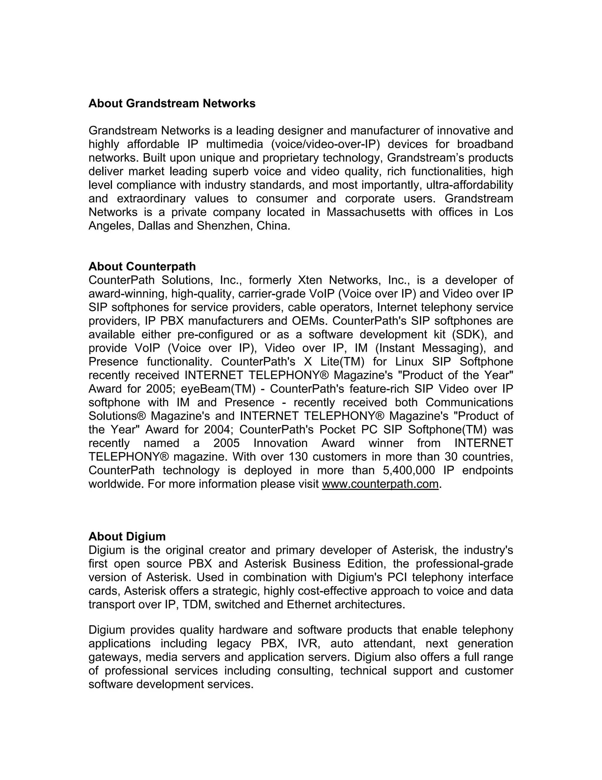 About Grandstream Networks

Grandstream Networks is a leading designer and manufacturer of innovative and
highly affordable IP multimedia (voice/video-over-IP) devices for broadband
networks. Built upon unique and proprietary technology, Grandstream’s products
deliver market leading superb voice and video quality, rich functionalities, high
level compliance with industry standards, and most importantly, ultra-affordability
and extraordinary values to consumer and corporate users. Grandstream
Networks is a private company located in Massachusetts with offices in Los
Angeles, Dallas and Shenzhen, China.


About Counterpath
CounterPath Solutions, Inc., formerly Xten Networks, Inc., is a developer of
award-winning, high-quality, carrier-grade VoIP (Voice over IP) and Video over IP
SIP softphones for service providers, cable operators, Internet telephony service
providers, IP PBX manufacturers and OEMs. CounterPath's SIP softphones are
available either pre-configured or as a software development kit (SDK), and
provide VoIP (Voice over IP), Video over IP, IM (Instant Messaging), and
Presence functionality. CounterPath's X Lite(TM) for Linux SIP Softphone
recently received INTERNET TELEPHONY® Magazine's "Product of the Year"
Award for 2005; eyeBeam(TM) - CounterPath's feature-rich SIP Video over IP
softphone with IM and Presence - recently received both Communications
Solutions® Magazine's and INTERNET TELEPHONY® Magazine's "Product of
the Year" Award for 2004; CounterPath's Pocket PC SIP Softphone(TM) was
recently named a 2005 Innovation Award winner from INTERNET
TELEPHONY® magazine. With over 130 customers in more than 30 countries,
CounterPath technology is deployed in more than 5,400,000 IP endpoints
worldwide. For more information please visit www.counterpath.com.



About Digium
Digium is the original creator and primary developer of Asterisk, the industry's
first open source PBX and Asterisk Business Edition, the professional-grade
version of Asterisk. Used in combination with Digium's PCI telephony interface
cards, Asterisk offers a strategic, highly cost-effective approach to voice and data
transport over IP, TDM, switched and Ethernet architectures.

Digium provides quality hardware and software products that enable telephony
applications including legacy PBX, IVR, auto attendant, next generation
gateways, media servers and application servers. Digium also offers a full range
of professional services including consulting, technical support and customer
software development services.
 