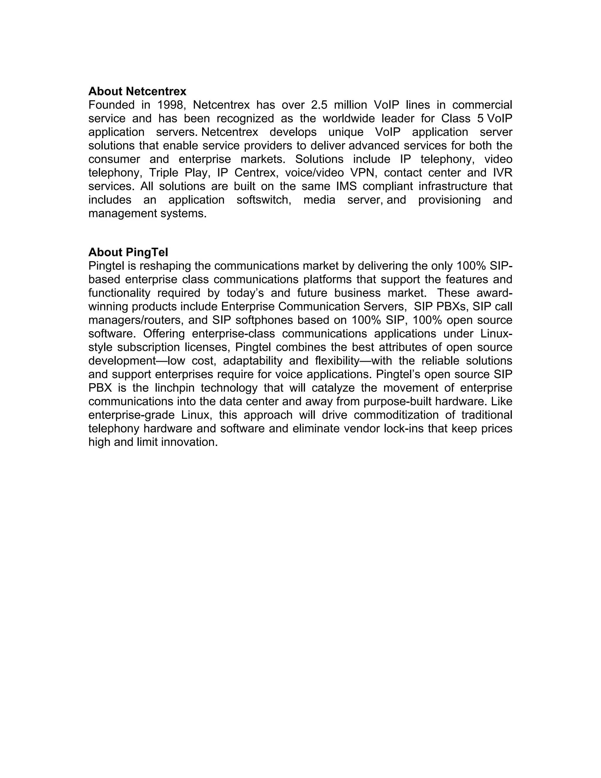 About Netcentrex
Founded in 1998, Netcentrex has over 2.5 million VoIP lines in commercial
service and has been recognized as the worldwide leader for Class 5 VoIP
application servers. Netcentrex develops unique VoIP application server
solutions that enable service providers to deliver advanced services for both the
consumer and enterprise markets. Solutions include IP telephony, video
telephony, Triple Play, IP Centrex, voice/video VPN, contact center and IVR
services. All solutions are built on the same IMS compliant infrastructure that
includes an application softswitch, media server, and provisioning and
management systems.


About PingTel
Pingtel is reshaping the communications market by delivering the only 100% SIP-
based enterprise class communications platforms that support the features and
functionality required by today’s and future business market. These award-
winning products include Enterprise Communication Servers, SIP PBXs, SIP call
managers/routers, and SIP softphones based on 100% SIP, 100% open source
software. Offering enterprise-class communications applications under Linux-
style subscription licenses, Pingtel combines the best attributes of open source
development—low cost, adaptability and flexibility—with the reliable solutions
and support enterprises require for voice applications. Pingtel’s open source SIP
PBX is the linchpin technology that will catalyze the movement of enterprise
communications into the data center and away from purpose-built hardware. Like
enterprise-grade Linux, this approach will drive commoditization of traditional
telephony hardware and software and eliminate vendor lock-ins that keep prices
high and limit innovation.
 