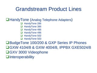 Grandstream Product Lines
HandyTone (Analog Telephone Adapters)
           HandyTone 286
           HandyTone 386
           HandyTone 486
           HandyTone 496
           HandyTone 502
           HandyTone 503
BudgeTone 100/200 & GXP Series IP Phones
GXW 4104/8 & GXW 4004/8, IPPBX GXE5024/8
GXV 3000 Videophone
Interoperability
 