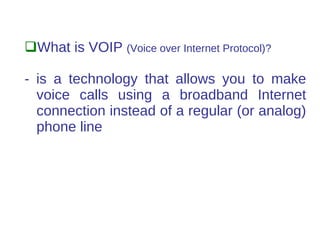 What is VOIP (Voice over Internet Protocol)?

- is a technology that allows you to make
  voice calls using a broadband Internet
  connection instead of a regular (or analog)
  phone line
 