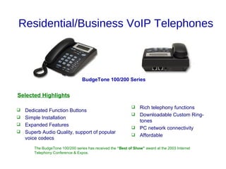 Residential/Business VoIP Telephones



                                 BudgeTone 100/200 Series


Selected Highlights

                                                              Rich telephony functions
 Dedicated Function Buttons
                                                              Downloadable Custom Ring-
 Simple Installation
                                                               tones
 Expanded Features
                                                              PC network connectivity
 Superb Audio Quality, support of popular
                                                              Affordable
  voice codecs
       The BudgeTone 100/200 series has received the “Best of Show” award at the 2003 Internet
       Telephony Conference & Expos.
 