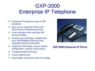 GXP-2000
            Enterprise IP Telephone
   Enterprise IP telephone base on SIP
    standards
   Easy to use, supports Power-over-
    Ethernet and competitively priced
   4 line indicators with individual SIP
    account profiles
   Intuitive user interfaces, multiple lines,
    dual 10M/100Mbps Ethernet ports,
    upgraded feature functionality
   Graphical LCD display, secure central        GXP-2000 Enterprise IP Phone
    configuration, superior audio quality
   7 programmable hard keys
   3 way conferencing
   Expandable, secure and easy to manage
 