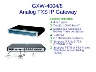 GXW-4004/8
                            Analog FXS IP Gateway
                                                   Selected Highlights
                                                    4 or 8 ports
                                                    Two (2) 10/100 BaseT
                                                    Multiple Sip Accounts &
                                                      Profiles Three per System
                                                    T.38 Fax
                                                    G.168 Echo Cancellation
                                                    Supports G.711, G.723,
                                                      G.729A/B, GSM
                                                    Supports PSTN or PBX Analog
                                                      Telephone sets or Analog
                                    PSTN
                                                      Trunks
                 Power                     FXS
  LAN/WAN                  Console Line
                 Supply                    Ports
RJ-45 Ethernet            Connection
    Ports                    (PC
                          connection)
 
