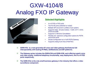 GXW-4104/8
Analog FXO IP Gateway
                                     Selected Highlights
                                        4 or 8 FXS or FXO ports
                                        Two RJ-45 ports (switched or routed)
                                        Multiple SIP accounts & profiles (3 per system)
                                        Supports Video & Audio Codecs: H.264, G711, G723,
                                         G729 and GSM
                                        Supports G.168 Echo Cancellation
                                        Flexible and extensive configuration options for PSTN
                                         around the world
                                        Simple Configuration as a VoIP-PSTN Gateway
                                        Supports analog trunk lines (FXS/FXO)



   GXW-410x is a next generation IP voice and video gateway that features full
    interoperability with leading IP-PBXs, SoftSwitches and SIP platforms.

   The Gateway series includes the GXW-4104 and GXW-4108, each offering superb voice
    and video quality, traditional telephony functionality, easy deployment, and 4 or 8 FXO
    ports respectively.

   The GXW-410x is the only small business gateway in the industry that offers a video
    surveillance component.
 