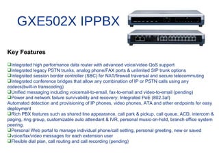 GXE502X IPPBX

Key Features
Integrated high performance data router with advanced voice/video QoS support
Integrated legacy PSTN trunks, analog phone/FAX ports & unlimited SIP trunk options
Integrated session border controller (SBC) for NAT/firewall traversal and secure telecommuting
Integrated conference bridges that allow any combination of IP or PSTN calls using any
codecs(built-in transcoding)
Unified messaging including voicemail-to-email, fax-to-email and video-to-email (pending)
Power and network failure survivability and recovery; Integrated PoE (802.3af)
Automated detection and provisioning of IP phones, video phones, ATA and other endpoints for easy
deployment
Rich PBX features such as shared line appearance, call park & pickup, call queue, ACD, intercom &
paging, ring group, customizable auto attendant & IVR, personal music-on-hold, branch office system
peering.
Personal Web portal to manage individual phone/call setting, personal greeting, new or saved
voice/fax/video messages for each extension user
Flexible dial plan, call routing and call recording (pending)
 