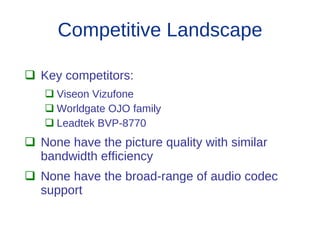 Competitive Landscape

 Key competitors:
    Viseon Vizufone
    Worldgate OJO family
    Leadtek BVP-8770
 None have the picture quality with similar
  bandwidth efficiency
 None have the broad-range of audio codec
  support
 