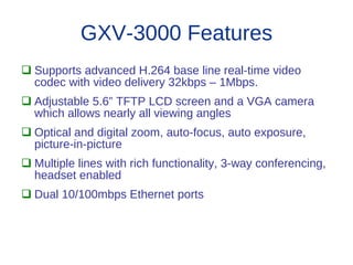 GXV-3000 Features
 Supports advanced H.264 base line real-time video
  codec with video delivery 32kbps – 1Mbps.
 Adjustable 5.6” TFTP LCD screen and a VGA camera
  which allows nearly all viewing angles
 Optical and digital zoom, auto-focus, auto exposure,
  picture-in-picture
 Multiple lines with rich functionality, 3-way conferencing,
  headset enabled
 Dual 10/100mbps Ethernet ports
 