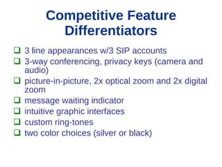 Competitive Feature
          Differentiators
 3 line appearances w/3 SIP accounts
 3-way conferencing, privacy keys (camera and
  audio)
 picture-in-picture, 2x optical zoom and 2x digital
  zoom
 message waiting indicator
 intuitive graphic interfaces
 custom ring-tones
 two color choices (silver or black)
 