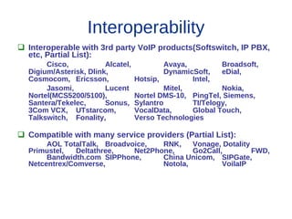 Interoperability
 Interoperable with 3rd party VoIP products(Softswitch, IP PBX,
  etc, Partial List):
       Cisco,           Alcatel,            Avaya,         Broadsoft,
  Digium/Asterisk, Dlink,                   DynamicSoft,   eDial,
  Cosmocom, Ericsson,              Hotsip,         Intel,
       Jasomi,          Lucent              Mitel,         Nokia,
  Nortel(MCS5200/5100),            Nortel DMS-10, PingTel, Siemens,
  Santera/Tekelec,      Sonus,     Sylantro        TI/Telogy,
  3Com VCX, UTstarcom,             VocalData,      Global Touch,
  Talkswitch, Fonality,            Verso Technologies

 Compatible with many service providers (Partial List):
       AOL TotalTalk, Broadvoice,   RNK,    Vonage, Dotality
  Primustel,   Deltathree,   Net2Phone,     Go2Call,         FWD,
       Bandwidth.com SIPPhone,      China Unicom, SIPGate,
  Netcentrex/Comverse,              Notola,         VoilaIP
 