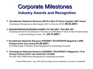 Corporate Milestones
            Industry Awards and Recognition

 Grandstream Networks Receives CIPCA’s Best IP Phone Supplier 2007 Award
  Grandstream Recognized as Best Supplier 2007 in China by CIPCA (09.24.2007)

 GRANDSTREAM NETWORKS NAMED TO THE 2007 “PULVER 100”
  Increasing Demand for Grandstream’s Innovative and Affordable IP Voice & Video Products Helps
              to Secure Ranking on Pulver 100 (03.12.2007 )


 Grandstream Networks Receives INTERNET TELEPHONY® Magazine’s 2006
  Product of the Year Award (01.08.2007)
  The GXW Analog IP Gateway Series Recognized for Outstanding Innovation


 Grandstream Networks Receives INTERNET TELEPHONY ® Magazine’s 10 th
  Annual Product of the Year Award (01.10.2008)
  The GXE 502x IPPBX Series Recognized for Outstanding Innovation

         * Pulver100 Award – top 100 VoIP privately–held companies ‘to watch’ worldwide
 