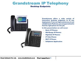 Cloud Infotech Pvt. Ltd. www.cloudinfotech.co.in Ring @ 9999284312 1
Grandstream IP Telephony
Desktop Endpoints
Grandstream offers a wide variety of
innovative desktop endpoints to fit any
deployment. From our high-end devices to our
reliablebasicIPphones,youareguaranteedto
find the right phone for the job.
In this presentation we will cover:
• Basic IP Phones
• Mid-Range IP Phones
• High-End IP Phones
• IP Video Phones
• DECT IP Phones
• Softphone Application
 